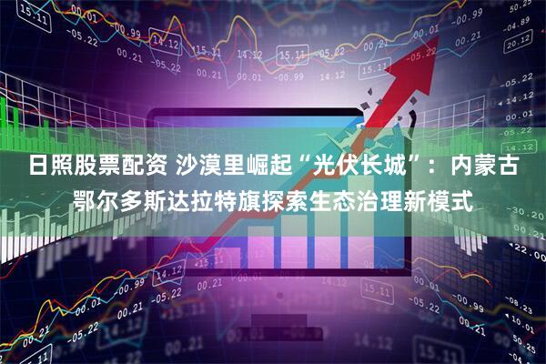 日照股票配资 沙漠里崛起“光伏长城”：内蒙古鄂尔多斯达拉特旗探索生态治理新模式