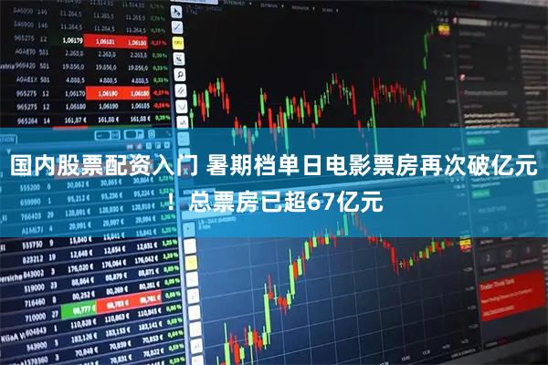 国内股票配资入门 暑期档单日电影票房再次破亿元！总票房已超67亿元