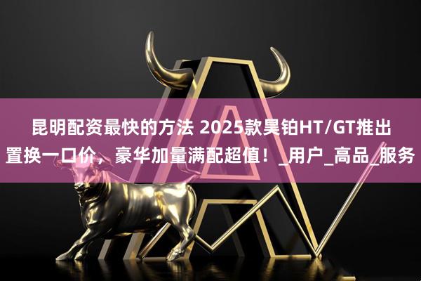 昆明配资最快的方法 2025款昊铂HT/GT推出置换一口价，豪华加量满配超值！_用户_高品_服务