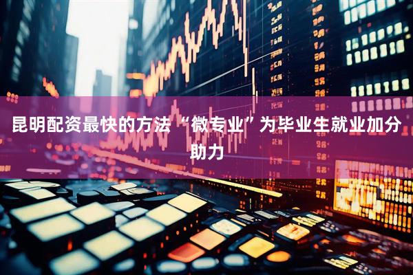 昆明配资最快的方法 “微专业”为毕业生就业加分助力