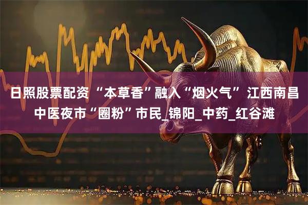 日照股票配资 “本草香”融入“烟火气” 江西南昌中医夜市“圈粉”市民_锦阳_中药_红谷滩