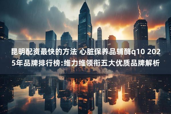昆明配资最快的方法 心脏保养品辅酶q10 2025年品牌排行榜:维力维领衔五大优质品牌解析
