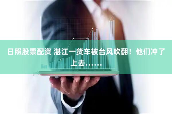 日照股票配资 湛江一货车被台风吹翻！他们冲了上去……