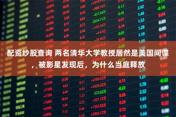 配资炒股查询 两名清华大学教授居然是美国间谍，被影星发现后，为什么当庭释放