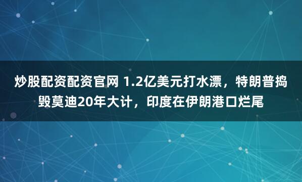 炒股配资配资官网 1.2亿美元打水漂，特朗普捣毁莫迪20年大计，印度在伊朗港口烂尾