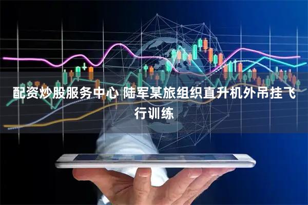 配资炒股服务中心 陆军某旅组织直升机外吊挂飞行训练