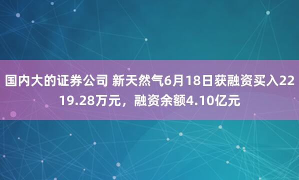 国内大的证券公司 新天然气6月18日获融资买入2219.28万元，融资余额4.10亿元